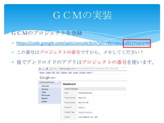 ＧＣＭのプロジェクトを登録
https://code.google.com/apis/console/b/0/?pli=1#project:382777013196
この番号はプロジェクトの番号ですから、メモしてください！
後でアンドロイドのアプリはプロジェクトの番号を使います。
ＧＣＭの実装
 