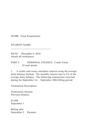 GCMII: Final Examination
STUDENT NAME:
______________________________
DATE: December 6, 2016
Attach all worksheets
PART I: PERSONAL FINANCE: Credit Cards
35 total points
1. A credit card issuer calculates interest using the average
daily balance method. The monthly interest rate is 2% of the
average daily balance. The following transactions occurred
during the September 1st – September 30th billing period:
Transaction Description
Transaction Amount
Previous balance:
$3,800
September 1
Billing date
September 5 Payment
 