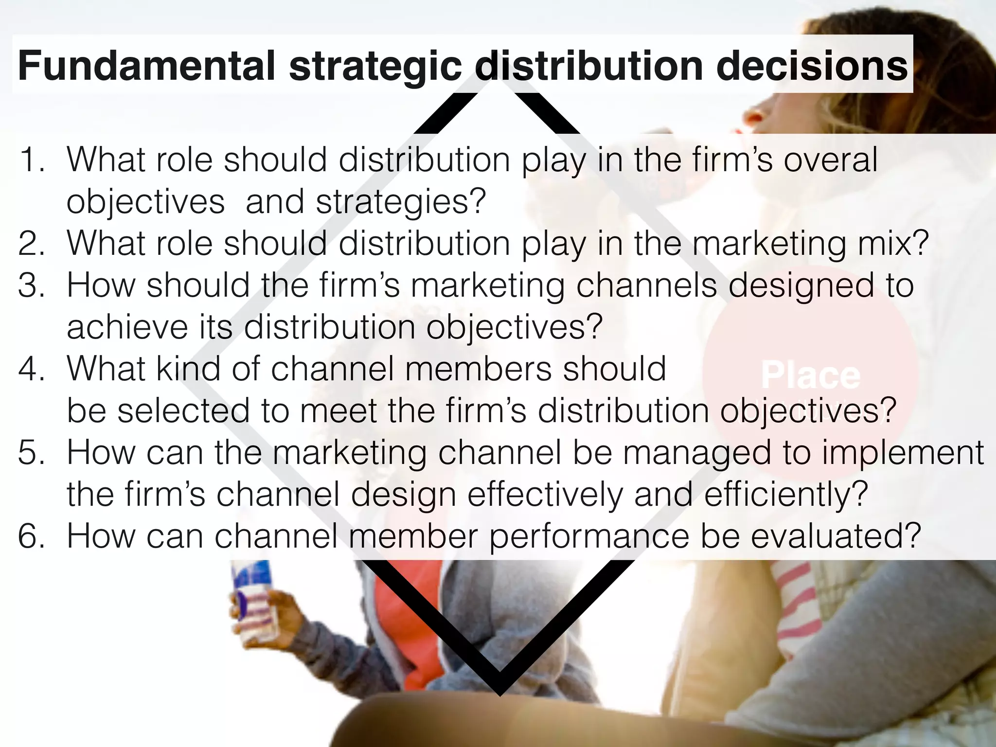 Place
(distribution)
Fundamental strategic distribution decisions
1. What role should distribution play in the ﬁrm’s overal
objectives and strategies?
2. What role should distribution play in the marketing mix?
3. How should the ﬁrm’s marketing channels designed to
achieve its distribution objectives?
4. What kind of channel members should  
be selected to meet the ﬁrm’s distribution objectives?
5. How can the marketing channel be managed to implement
the ﬁrm’s channel design effectively and efﬁciently?
6. How can channel member performance be evaluated?
 