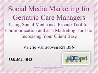 Social Media Marketing for Geriatric Care Managers Using Social Media as a Private Tool for Communication and as a Marketing Tool for Increasing Your Client Base Valerie VanBooven RN BSN Copyright 2010 LTC Expert Publications LLC www.ltcsocialmark.com 888-404-1513 