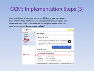 GCM: Implementation Steps (3)
• In the main Google APIs Console page, select API Access. Now you can see
there is API key if you use that key your application can receive messages from
any server & if you want to restrict servers you can generate new server key
using button there as “Create new server key…”.
 