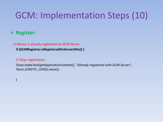 GCM: Implementation Steps (10)
 Register:
// Device is already registered on GCM Server
if (GCMRegistrar.isRegisteredOnServer(this)) {
// Skips registration.
Toast.makeText(getApplicationContext(), "Already registered with GCM Server",
Toast.LENGTH_LONG).show();
}
 