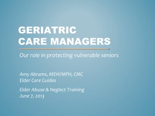 GERIATRIC
CARE MANAGERS
Our role in protecting vulnerable seniors
Amy Abrams, MSW/MPH, CMC
Elder Care Guides
Elder Abuse & Neglect Training
June 7, 2013
 