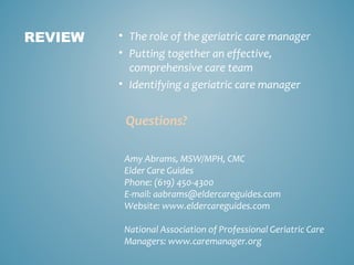 • The role of the geriatric care manager
• Putting together an effective,
comprehensive care team
• Identifying a geriatric care manager
Questions?
REVIEW
Amy Abrams, MSW/MPH, CMC
Elder Care Guides
Phone: (619) 450-4300
E-mail: aabrams@eldercareguides.com
Website: www.eldercareguides.com
National Association of Professional Geriatric Care
Managers: www.caremanager.org
 