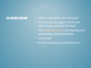 • What is a geriatric care manager?
• How do care managers work with
older adults and their families?
• The team approach to protecting and
supporting vulnerable adults
• Case study
• Review, questions, and discussion
OVERVIEW
 