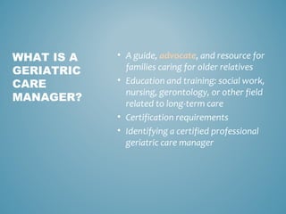 • A guide, advocate, and resource for
families caring for older relatives
• Education and training: social work,
nursing, gerontology, or other field
related to long-term care
• Certification requirements
• Identifying a certified professional
geriatric care manager
WHAT IS A
GERIATRIC
CARE
MANAGER?
 
