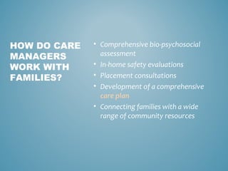 • Comprehensive bio-psychosocial
assessment
• In-home safety evaluations
• Placement consultations
• Development of a comprehensive
care plan
• Connecting families with a wide
range of community resources
HOW DO CARE
MANAGERS
WORK WITH
FAMILIES?
 