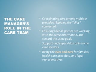 • Coordinating care among multiple
providers: keeping the “silos”
connected
• Ensuring that all parties are working
with the same information, and
toward the same goals
• Support and supervision of in-home
care services
• Being the eyes and ears for families,
health care providers, and legal
representatives
THE CARE
MANAGER’S
ROLE IN THE
CARE TEAM
 