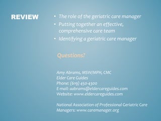 • The role of the geriatric care manager
• Putting together an effective,
comprehensive care team
• Identifying a geriatric care manager
Questions?
REVIEW
Amy Abrams, MSW/MPH, CMC
Elder Care Guides
Phone: (619) 450-4300
E-mail: aabrams@eldercareguides.com
Website: www.eldercareguides.com
National Association of Professional Geriatric Care
Managers: www.caremanager.org
 
