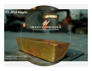 1
TSX: GCM
May 11, 2018
The leading high‐grade gold producer in Colombia
Q1‐2018 Results
Lombardo Paredes Arenas, CEO
Mike Davies, CFO
 