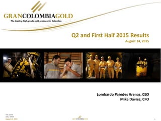 1
TSX: GCM
OTC: TPRFF
August 14, 2015
Lombardo Paredes Arenas, CEO
Mike Davies, CFO
The leading high-grade gold producer in Colombia
Q2 and First Half 2015 Results
August 14, 2015
 