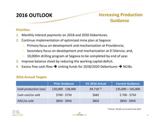 12
TSX: GCM
OTC: TPRFF
August 12, 2016
2016 OUTLOOK
Priorities
1. Monthly interest payments on 2018 and 2020 Debentures.
2. Continue implementation of optimized mine plan at Segovia:
– Primary focus on development and mechanization at Providencia;
– Secondary focus on development and mechanization at El Silencio; and,
– 10,000m drilling program at Segovia to be completed by end of year.
3. Improve balance sheet by reducing the working capital deficit.
4. Excess free cash flow  sinking funds for 2018/2020 Debentures  NCIBs.
2016 Annual Targets
Increasing Production 
Guidance
Prior Guidance H1‐2016 Actual Current Guidance
Gold production (ozs) 120,000 ‐ 138,000 69,718 (1) 135,000 – 145,000
Cash cost/oz sold $700 ‐ $750 $682 $ 700 ‐ $750
AISC/oz sold $850 ‐ $950 $802 $850 ‐ $950
(1) Actual = 83,301 ozs at end of July 2016
 