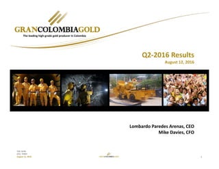 1
TSX: GCM
OTC: TPRFF
August 12, 2016
Lombardo Paredes Arenas, CEO
Mike Davies, CFO
The leading high‐grade gold producer in Colombia
Q2‐2016 Results
August 12, 2016
 