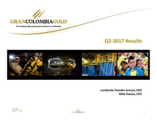 1
TSX: GCM
August 15, 2017
Lombardo Paredes Arenas, CEO
Mike Davies, CFO
The leading high‐grade gold producer in Colombia
Q2‐2017 Results
 