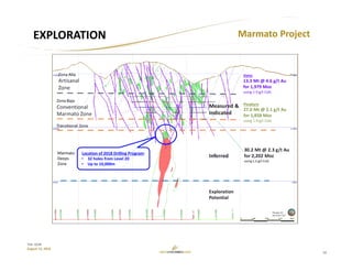 10
TSX: GCM
August 15, 2018
EXPLORATION Marmato Project
Veins
13.3 Mt @ 4.6 g/t Au
for 1,979 Moz
using 1.9 g/t CoG 
Porphyry
27.0 Mt @ 2.1 g/t Au
for 1,858 Moz
using 1.9 g/t CoG 
Location of 2018 Drilling Program:
• 32 holes from Level 20
• Up to 10,000m
 