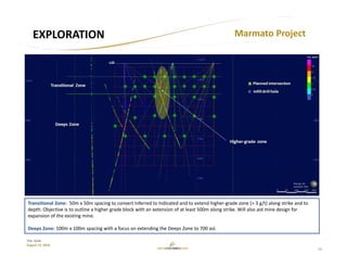 11
TSX: GCM
August 15, 2018
EXPLORATION Marmato Project
Transitional Zone:  50m x 50m spacing to convert Inferred to Indicated and to extend higher‐grade zone (> 3 g/t) along strike and to 
depth. Objective is to outline a higher grade block with an extension of at least 500m along strike. Will also aid mine design for 
expansion of the existing mine.
Deeps Zone: 100m x 100m spacing with a focus on extending the Deeps Zone to 700 asl.
 