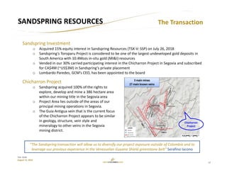 12
TSX: GCM
August 15, 2018
SANDSPRING RESOURCES
Sandspring Investment
o Acquired 15% equity interest in Sandspring Resources (TSX‐V: SSP) on July 26, 2018
o Sandspring’s Toroparu Project is considered to be one of the largest undeveloped gold deposits in 
South America with 10.4Mozs in‐situ gold (MI&I) resources
o Vended in our 30% carried participating interest in the Chicharron Project in Segovia and subscribed 
for CA$4M (~US$3M) in Sandspring’s private placement
o Lombardo Paredes, GCM’s CEO, has been appointed to the board
The Transaction
“The Sandspring transaction will allow us to diversify our project exposure outside of Colombia and to 
leverage our previous experience in the Venezuelan Guyana Shield greenstone belt” Serafino Iacono 
Chicharron Project
o Sandspring acquired 100% of the rights to 
explore, develop and mine a 386 hectare area 
within our mining title in the Segovia area
o Project Area lies outside of the areas of our 
principal mining operations in Segovia. 
o The Guia Antigua vein that is the current focus 
of the Chicharron Project appears to be similar 
in geology, structure, vein style and 
mineralogy to other veins in the Segovia 
mining district. 
Chicharron
Project
 