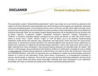 2
TSX: GCM
August 15, 2018
Forward‐Looking Statements DISCLAIMER
This presentation contains "forward‐looking information", which may include, but is not limited to, statements with
respect to the future financial or operating performance of the Company and its projects, and, specifically, statements
concerning anticipated growth in annual gold production, future cash costs and AISC, future G&A and capex, excess
cash flow and sinking funds for the senior debentures, future purchases and/or redemptions of the senior debentures
and future financings. Often, but not always, forward‐looking statements can be identified by the use of words such
as "plans", "expects", "is expected", "budget", "scheduled", "estimates", "forecasts", "intends", "anticipates", or
"believes" or variations (including negative variations) of such words and phrases, or state that certain actions,
events or results "may", "could", "would", "might" or "will" be taken, occur or be achieved. Forward‐looking
statements involve known and unknown risks, uncertainties and other factors which may cause the actual results,
performance or achievements of Gran Colombia to be materially different from any future results, performance or
achievements expressed or implied by the forward‐looking statements. Factors that could cause actual results to
differ materially from those anticipated in these forward‐looking statements are described under the caption "Risk
Factors" in the Company's Annual Information Form dated as of March 27, 2018 which is available for view on SEDAR
at www.sedar.com. Forward‐looking statements contained herein are made as of the date of this press release and
Gran Colombia disclaims, other than as required by law, any obligation to update any forward‐looking statements
whether as a result of new information, results, future events, circumstances, or if management's estimates or
opinions should change, or otherwise. There can be no assurance that forward‐looking statements will prove to be
accurate, as actual results and future events could differ materially from those anticipated in such statements.
Accordingly, the reader is cautioned not to place undue reliance on forward‐looking statements.
 