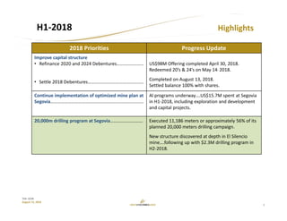 7
TSX: GCM
August 15, 2018
H1‐2018 Highlights
2018 Priorities Progress Update
Improve capital structure
• Refinance 2020 and 2024 Debentures…………………..
• Settle 2018 Debentures…………………………………………
US$98M Offering completed April 30, 2018.
Redeemed 20’s & 24’s on May 14, 2018.
Completed on August 13, 2018.
Settled balance 100% with shares.
Continue implementation of optimized mine plan at 
Segovia……………………………………………………………………..
Al programs underway….US$15.7M spent at Segovia 
in H1‐2018, including exploration and development 
and capital projects.
20,000m drilling program at Segovia………………………. Executed 11,186 meters or approximately 56% of its 
planned 20,000 meters drilling campaign.
New structure discovered at depth in El Silencio
mine….following up with $2.3M drilling program in 
H2‐2018.
 
