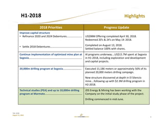 9
TSX: GCM
August 15, 2018
H1‐2018 Highlights
2018 Priorities Progress Update
Improve capital structure
• Refinance 2020 and 2024 Debentures…………………..
• Settle 2018 Debentures…………………………………………
US$98M Offering completed April 30, 2018.
Redeemed 20’s & 24’s on May 14, 2018.
Completed on August 13, 2018.
Settled balance 100% with shares.
Continue implementation of optimized mine plan at 
Segovia……………………………………………………………………..
Al programs underway….US$15.7M spent at Segovia 
in H1‐2018, including exploration and development 
and capital projects.
20,000m drilling program at Segovia………………………. Executed 11,186 meters or approximately 56% of its 
planned 20,000 meters drilling campaign.
New structure discovered at depth in El Silencio
mine….following up with $2.3M drilling program in 
H2‐2018.
Technical studies (PEA) and up to 10,000m drilling 
program at Marmato………………………………………………..
JDS Energy & Mining has been working with the 
Company on the initial study phase of the project.
Drilling commenced in mid‐June.
 