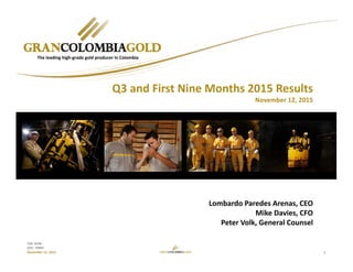 1
TSX: GCM
OTC: TPRFF
November 12, 2015
Lombardo Paredes Arenas, CEO
Mike Davies, CFO
Peter Volk, General Counsel
The leading high‐grade gold producer in Colombia
Q3 and First Nine Months 2015 Results
November 12, 2015
 