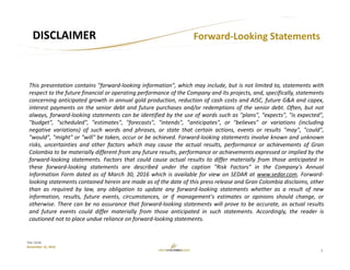 2
TSX: GCM
November 15, 2016
Forward‐Looking Statements DISCLAIMER
This presentation contains "forward‐looking information", which may include, but is not limited to, statements with
respect to the future financial or operating performance of the Company and its projects, and, specifically, statements
concerning anticipated growth in annual gold production, reduction of cash costs and AISC, future G&A and capex,
interest payments on the senior debt and future purchases and/or redemptions of the senior debt. Often, but not
always, forward‐looking statements can be identified by the use of words such as "plans", "expects", "is expected",
"budget", "scheduled", "estimates", "forecasts", "intends", "anticipates", or "believes" or variations (including
negative variations) of such words and phrases, or state that certain actions, events or results "may", "could",
"would", "might" or "will" be taken, occur or be achieved. Forward‐looking statements involve known and unknown
risks, uncertainties and other factors which may cause the actual results, performance or achievements of Gran
Colombia to be materially different from any future results, performance or achievements expressed or implied by the
forward‐looking statements. Factors that could cause actual results to differ materially from those anticipated in
these forward‐looking statements are described under the caption "Risk Factors" in the Company's Annual
Information Form dated as of March 30, 2016 which is available for view on SEDAR at www.sedar.com. Forward‐
looking statements contained herein are made as of the date of this press release and Gran Colombia disclaims, other
than as required by law, any obligation to update any forward‐looking statements whether as a result of new
information, results, future events, circumstances, or if management's estimates or opinions should change, or
otherwise. There can be no assurance that forward‐looking statements will prove to be accurate, as actual results
and future events could differ materially from those anticipated in such statements. Accordingly, the reader is
cautioned not to place undue reliance on forward‐looking statements.
 