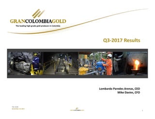 1
TSX: GCM
November 14, 2017
Lombardo Paredes Arenas, CEO
Mike Davies, CFO
The leading high‐grade gold producer in Colombia
Q3‐2017 Results
 