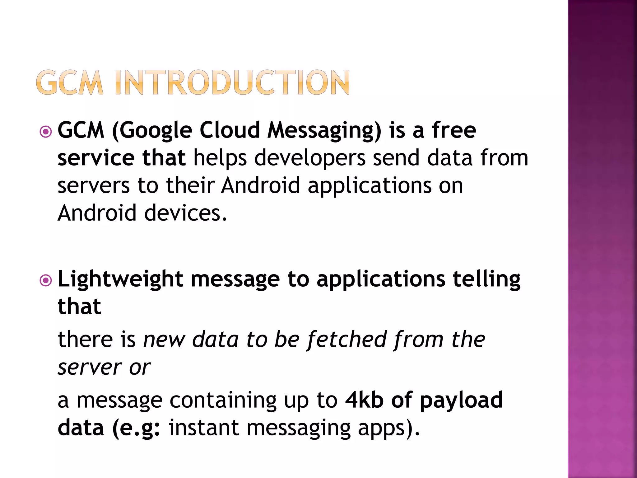  GCM (Google Cloud Messaging) is a free
service that helps developers send data from
servers to their Android applications on
Android devices.
 Lightweight message to applications telling
that
there is new data to be fetched from the
server or
a message containing up to 4kb of payload
data (e.g: instant messaging apps).
 
