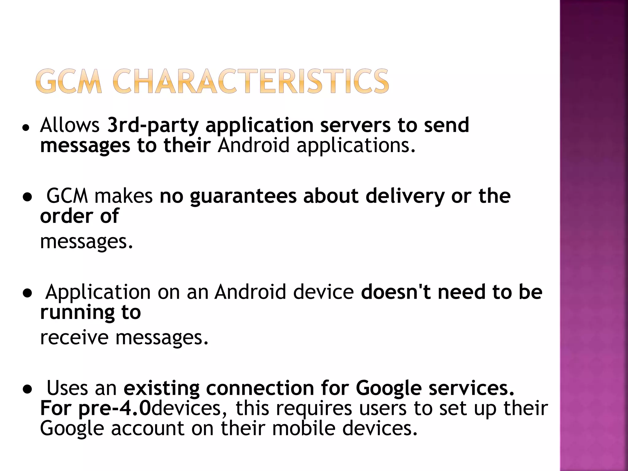 ● Allows 3rd-party application servers to send
messages to their Android applications.
● GCM makes no guarantees about delivery or the
order of
messages.
● Application on an Android device doesn't need to be
running to
receive messages.
● Uses an existing connection for Google services.
For pre-4.0devices, this requires users to set up their
Google account on their mobile devices.
 