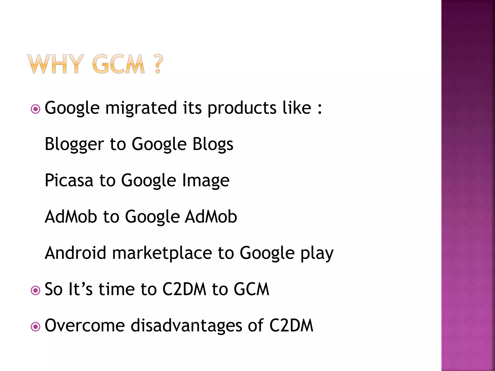  Google migrated its products like :
Blogger to Google Blogs
Picasa to Google Image
AdMob to Google AdMob
Android marketplace to Google play
 So It’s time to C2DM to GCM
 Overcome disadvantages of C2DM
 