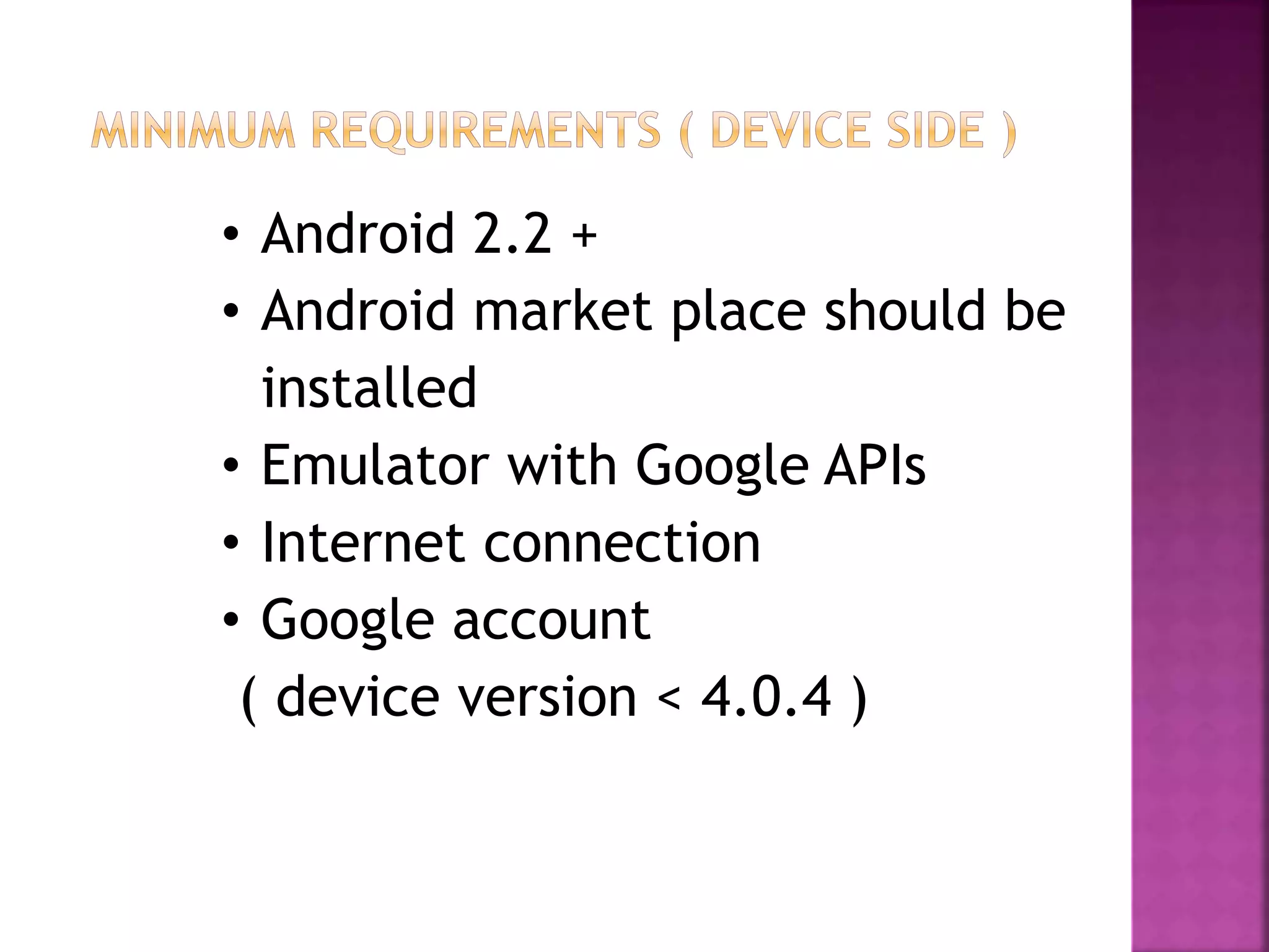 • Android 2.2 +
• Android market place should be
installed
• Emulator with Google APIs
• Internet connection
• Google account
( device version < 4.0.4 )
 