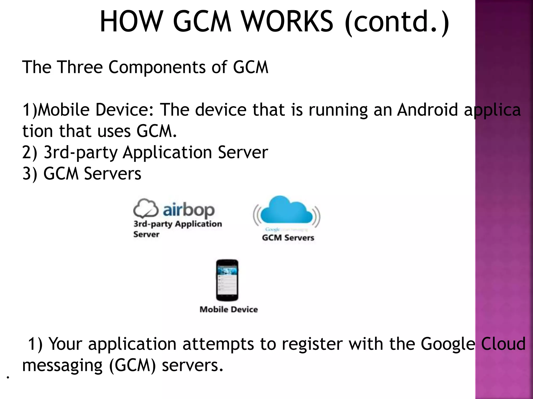 HOW GCM WORKS (contd.)
The Three Components of GCM
1)Mobile Device: The device that is running an Android applica
tion that uses GCM.
2) 3rd-party Application Server
3) GCM Servers
1) Your application attempts to register with the Google Cloud
messaging (GCM) servers..
 