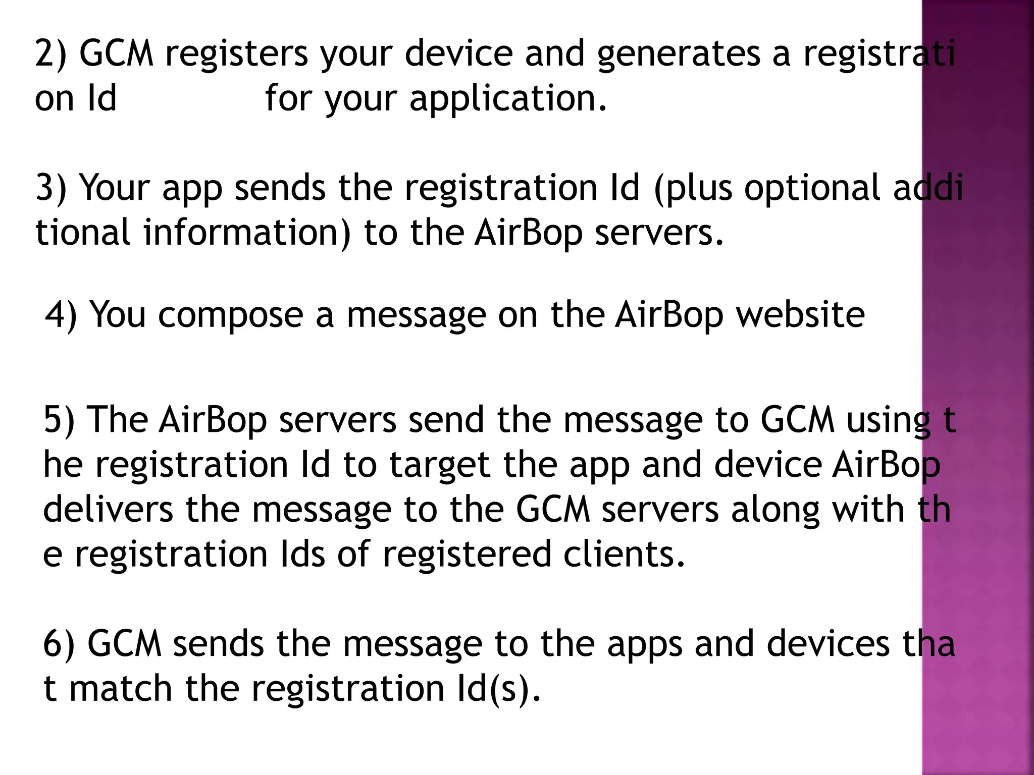 5) The AirBop servers send the message to GCM using t
he registration Id to target the app and device AirBop
delivers the message to the GCM servers along with th
e registration Ids of registered clients.
6) GCM sends the message to the apps and devices tha
t match the registration Id(s).
4) You compose a message on the AirBop website
2) GCM registers your device and generates a registrati
on Id for your application.
3) Your app sends the registration Id (plus optional addi
tional information) to the AirBop servers.
 