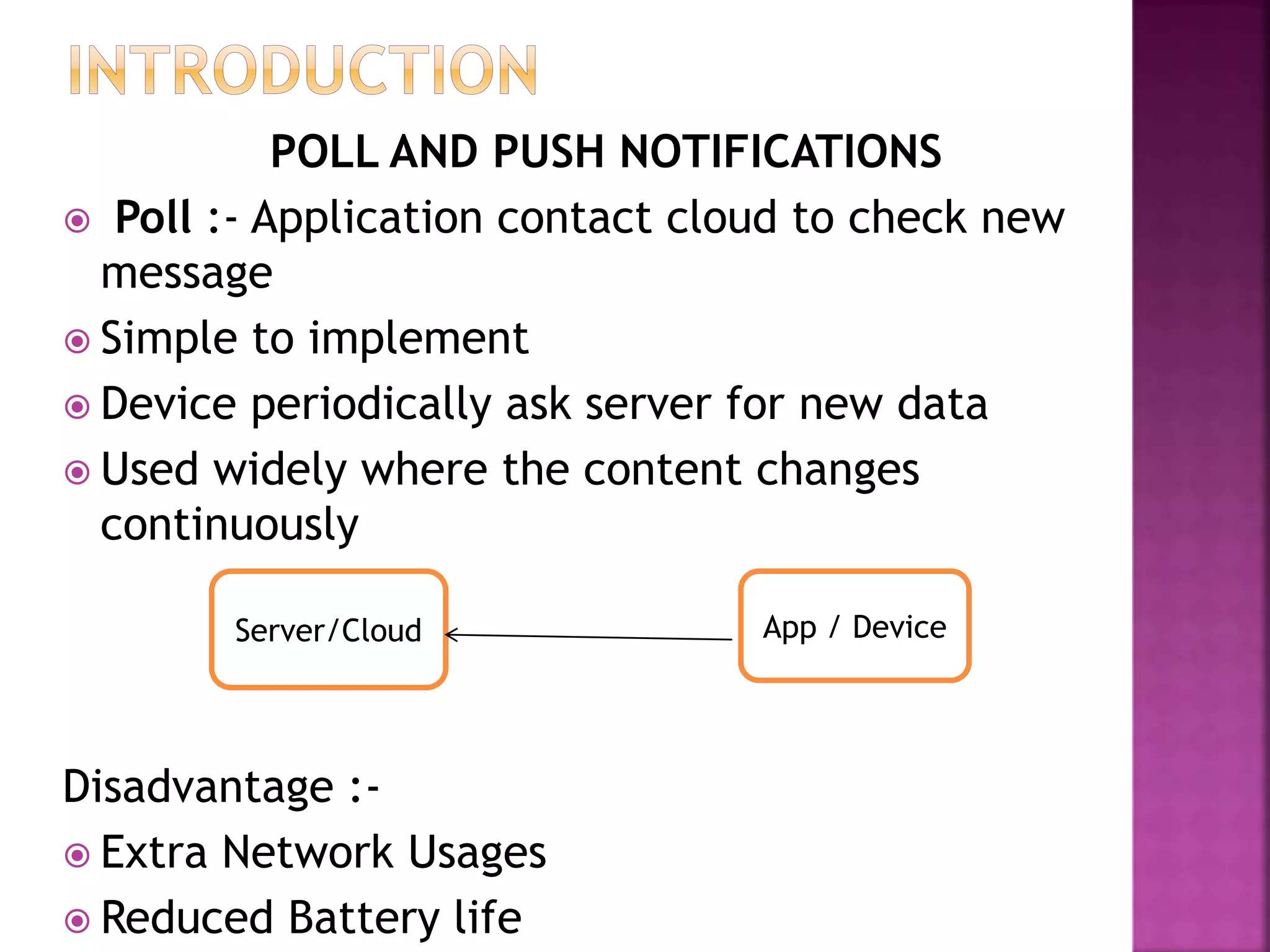 POLL AND PUSH NOTIFICATIONS
 Poll :- Application contact cloud to check new
message
 Simple to implement
 Device periodically ask server for new data
 Used widely where the content changes
continuously
Disadvantage :-
 Extra Network Usages
 Reduced Battery life
Server/Cloud App / Device
 