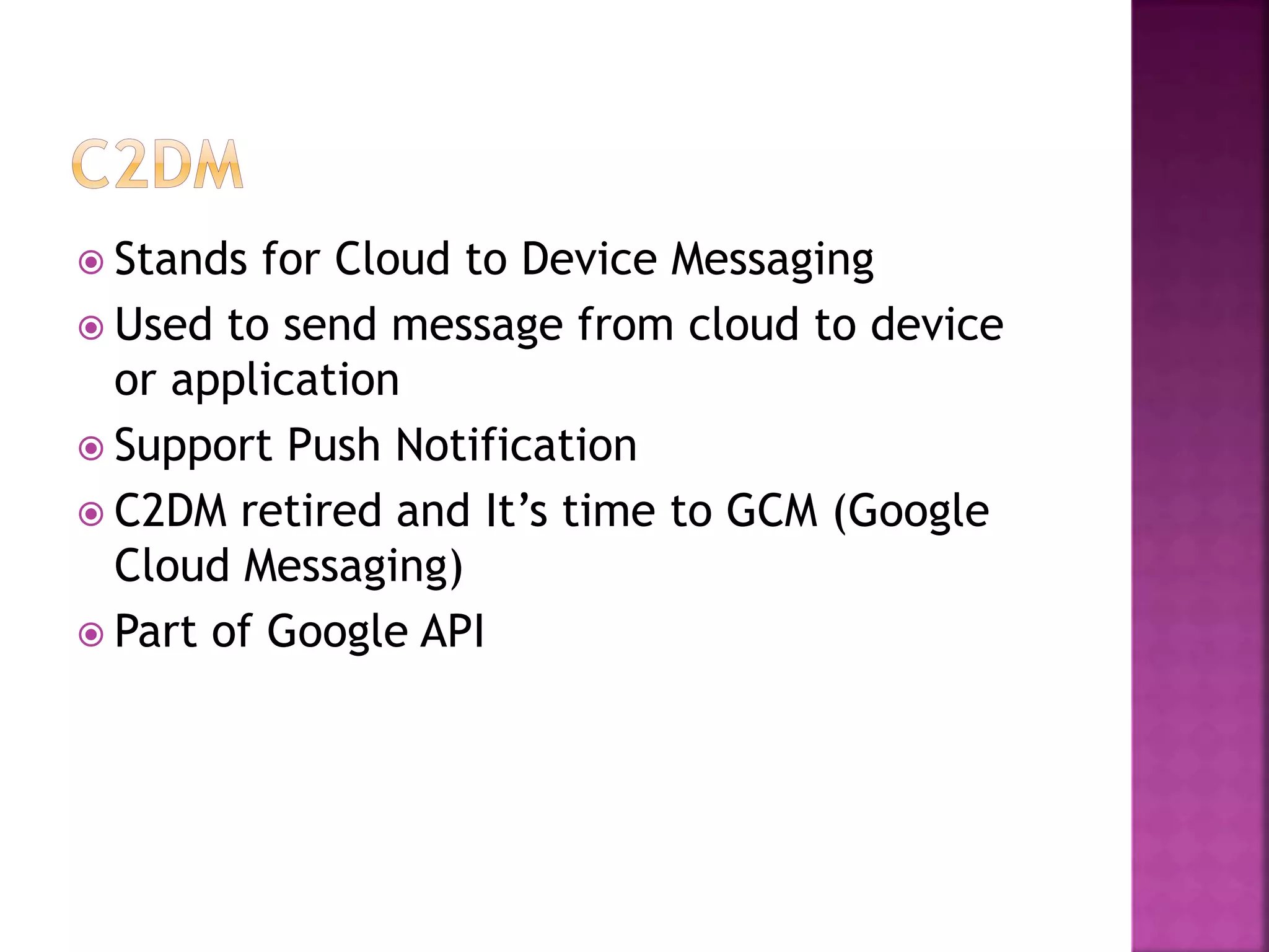  Stands for Cloud to Device Messaging
 Used to send message from cloud to device
or application
 Support Push Notification
 C2DM retired and It’s time to GCM (Google
Cloud Messaging)
 Part of Google API
 