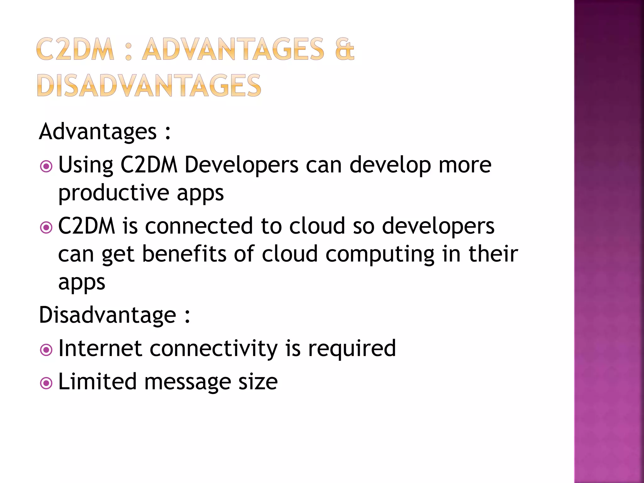 Advantages :
 Using C2DM Developers can develop more
productive apps
 C2DM is connected to cloud so developers
can get benefits of cloud computing in their
apps
Disadvantage :
 Internet connectivity is required
 Limited message size
 
