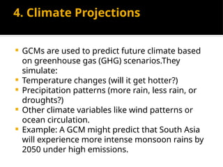 4. Climate Projections
 GCMs are used to predict future climate based
on greenhouse gas (GHG) scenarios.They
simulate:
 Temperature changes (will it get hotter?)
 Precipitation patterns (more rain, less rain, or
droughts?)
 Other climate variables like wind patterns or
ocean circulation.
 Example: A GCM might predict that South Asia
will experience more intense monsoon rains by
2050 under high emissions.
 