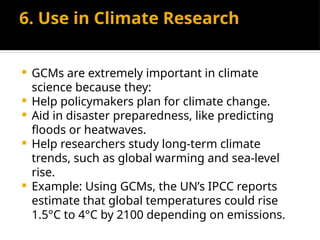 6. Use in Climate Research
 GCMs are extremely important in climate
science because they:
 Help policymakers plan for climate change.
 Aid in disaster preparedness, like predicting
floods or heatwaves.
 Help researchers study long-term climate
trends, such as global warming and sea-level
rise.
 Example: Using GCMs, the UN’s IPCC reports
estimate that global temperatures could rise
1.5°C to 4°C by 2100 depending on emissions.
 