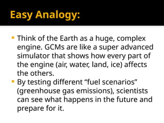 Easy Analogy:
 Think of the Earth as a huge, complex
engine. GCMs are like a super advanced
simulator that shows how every part of
the engine (air, water, land, ice) affects
the others.
 By testing different “fuel scenarios”
(greenhouse gas emissions), scientists
can see what happens in the future and
prepare for it.
 