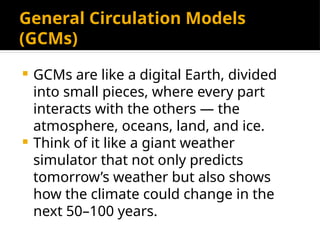 General Circulation Models
(GCMs)
 GCMs are like a digital Earth, divided
into small pieces, where every part
interacts with the others — the
atmosphere, oceans, land, and ice.
 Think of it like a giant weather
simulator that not only predicts
tomorrow’s weather but also shows
how the climate could change in the
next 50–100 years.
 