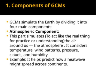 1. Components of GCMs
 GCMs simulate the Earth by dividing it into
four main components:
 Atmospheric Component:
 This part simulates (To act like the real thing
for practice or understanding)the air
around us — the atmosphere . It considers
temperature, wind patterns, pressure,
clouds, and humidity.
 Example: It helps predict how a heatwave
might spread across continents.
 