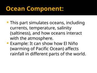 Ocean Component:
 This part simulates oceans, including
currents, temperature, salinity
(saltiness), and how oceans interact
with the atmosphere.
 Example: It can show how El Niño
(warming of Pacific Ocean) affects
rainfall in different parts of the world.
 