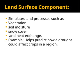 Land Surface Component:
 Simulates land processes such as
 Vegetation
 soil moisture
 snow cover
 and heat exchange.
 Example: Helps predict how a drought
could affect crops in a region.
 