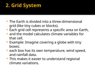 2. Grid System
 The Earth is divided into a three-dimensional
grid (like tiny cubes or blocks).
 Each grid cell represents a specific area on Earth,
 and the model calculates climate variables for
that cell.
 Example: Imagine covering a globe with tiny
boxes;
 each box has its own temperature, wind speed,
and rainfall data.
 This makes it easier to understand regional
climate variations.
 