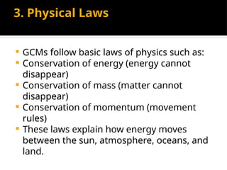 3. Physical Laws
 GCMs follow basic laws of physics such as:
 Conservation of energy (energy cannot
disappear)
 Conservation of mass (matter cannot
disappear)
 Conservation of momentum (movement
rules)
 These laws explain how energy moves
between the sun, atmosphere, oceans, and
land.
 