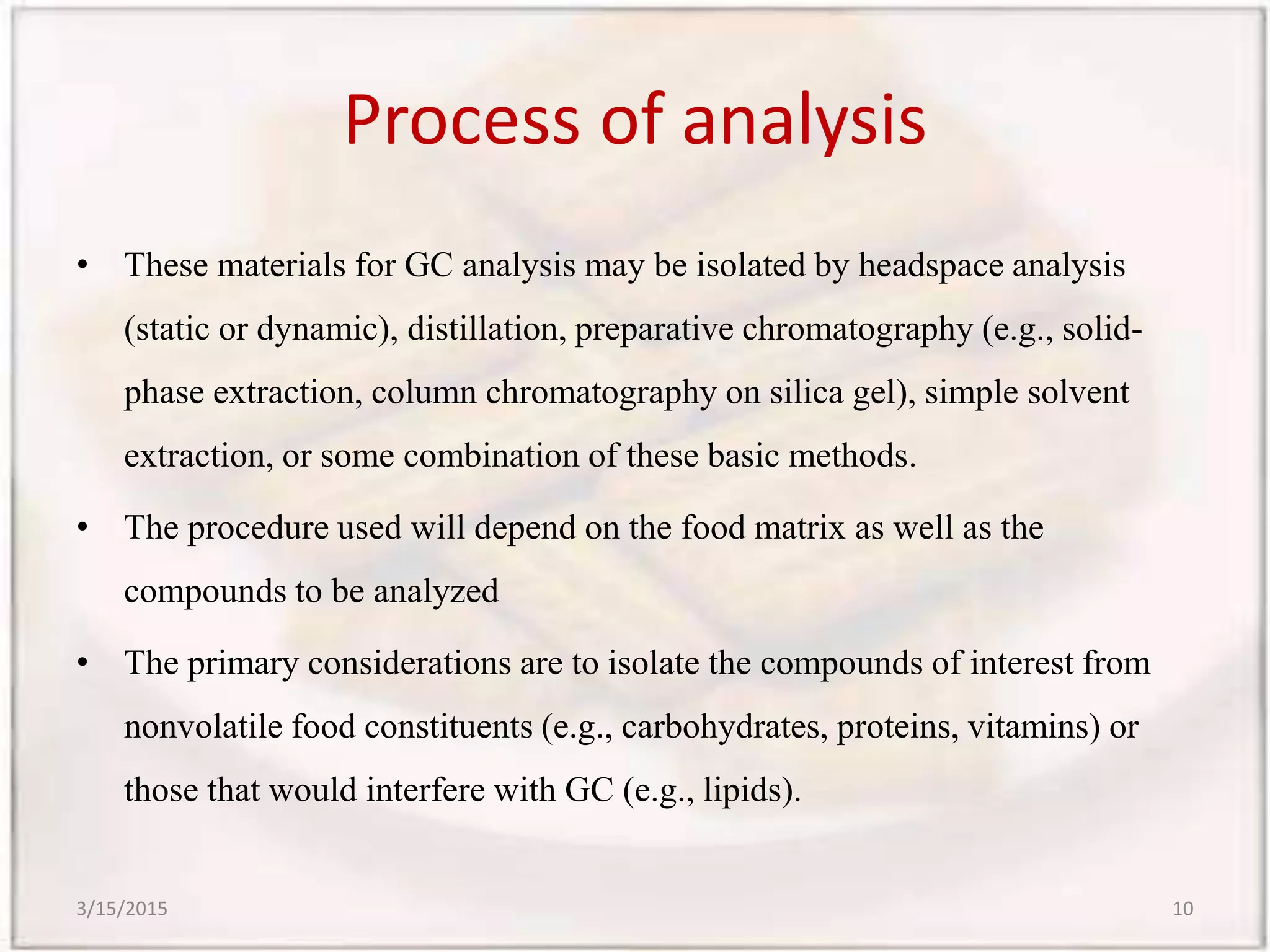 Process of analysis
• These materials for GC analysis may be isolated by headspace analysis
(static or dynamic), distillation, preparative chromatography (e.g., solid-
phase extraction, column chromatography on silica gel), simple solvent
extraction, or some combination of these basic methods.
• The procedure used will depend on the food matrix as well as the
compounds to be analyzed
• The primary considerations are to isolate the compounds of interest from
nonvolatile food constituents (e.g., carbohydrates, proteins, vitamins) or
those that would interfere with GC (e.g., lipids).
3/15/2015 10
 