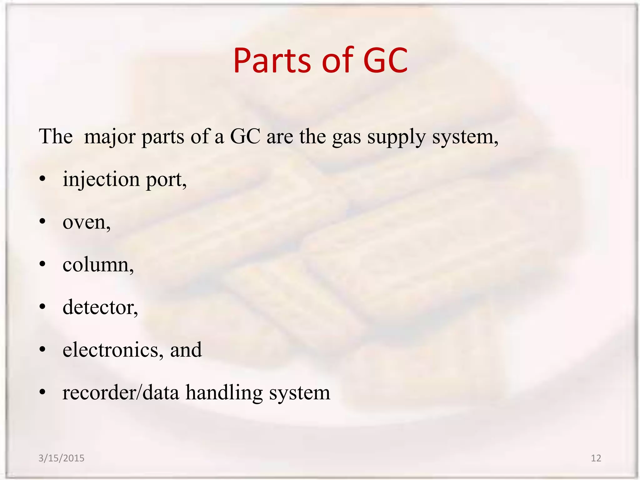 Parts of GC
The major parts of a GC are the gas supply system,
• injection port,
• oven,
• column,
• detector,
• electronics, and
• recorder/data handling system
3/15/2015 12
 