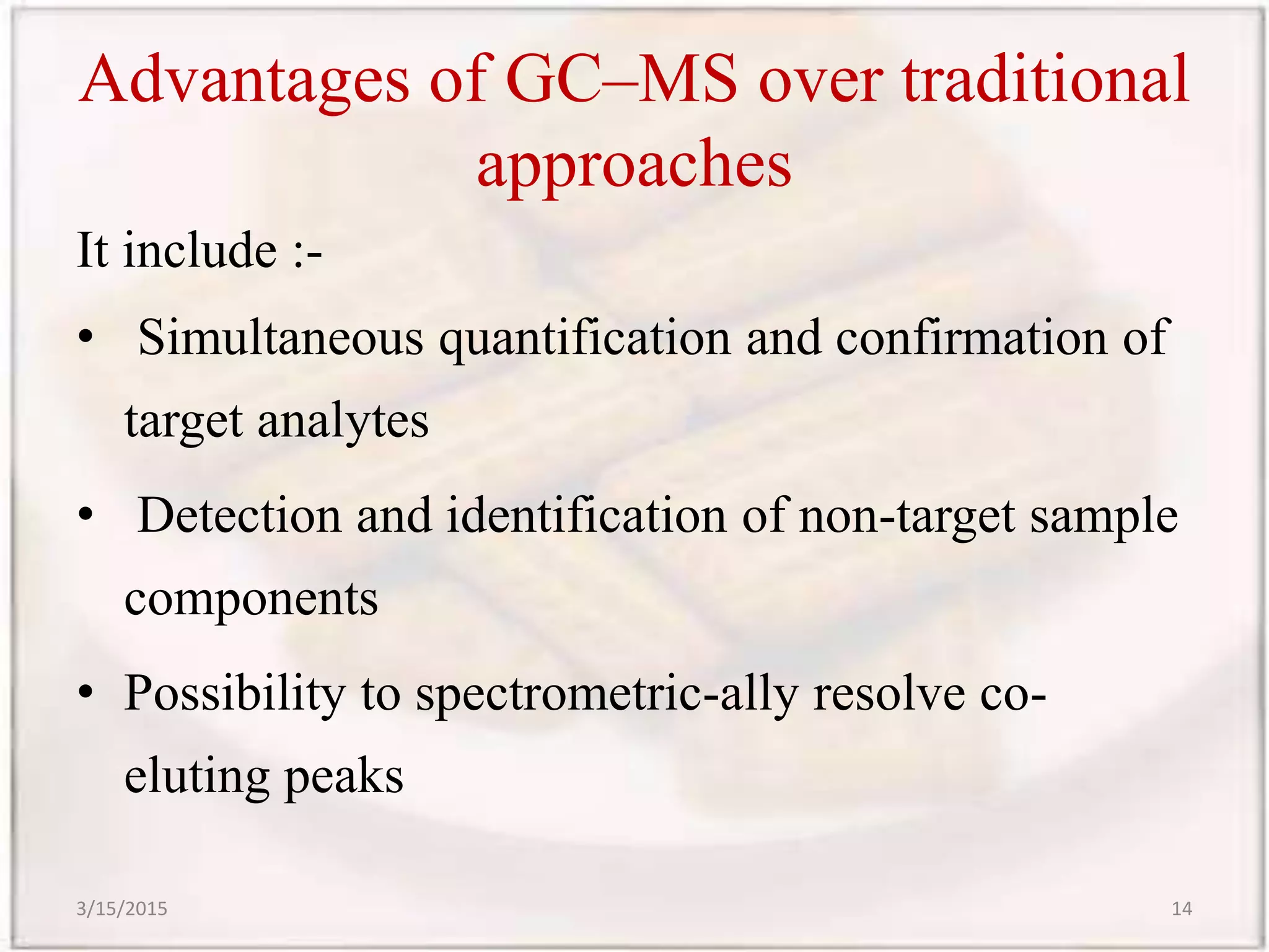 Advantages of GC–MS over traditional
approaches
It include :-
• Simultaneous quantification and confirmation of
target analytes
• Detection and identification of non-target sample
components
• Possibility to spectrometric-ally resolve co-
eluting peaks
3/15/2015 14
 