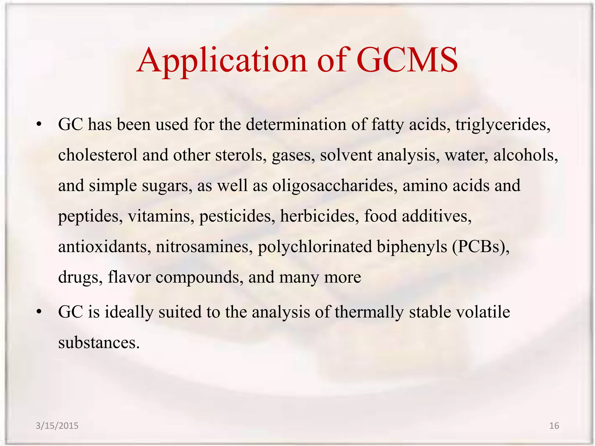Application of GCMS
• GC has been used for the determination of fatty acids, triglycerides,
cholesterol and other sterols, gases, solvent analysis, water, alcohols,
and simple sugars, as well as oligosaccharides, amino acids and
peptides, vitamins, pesticides, herbicides, food additives,
antioxidants, nitrosamines, polychlorinated biphenyls (PCBs),
drugs, flavor compounds, and many more
• GC is ideally suited to the analysis of thermally stable volatile
substances.
3/15/2015 16
 