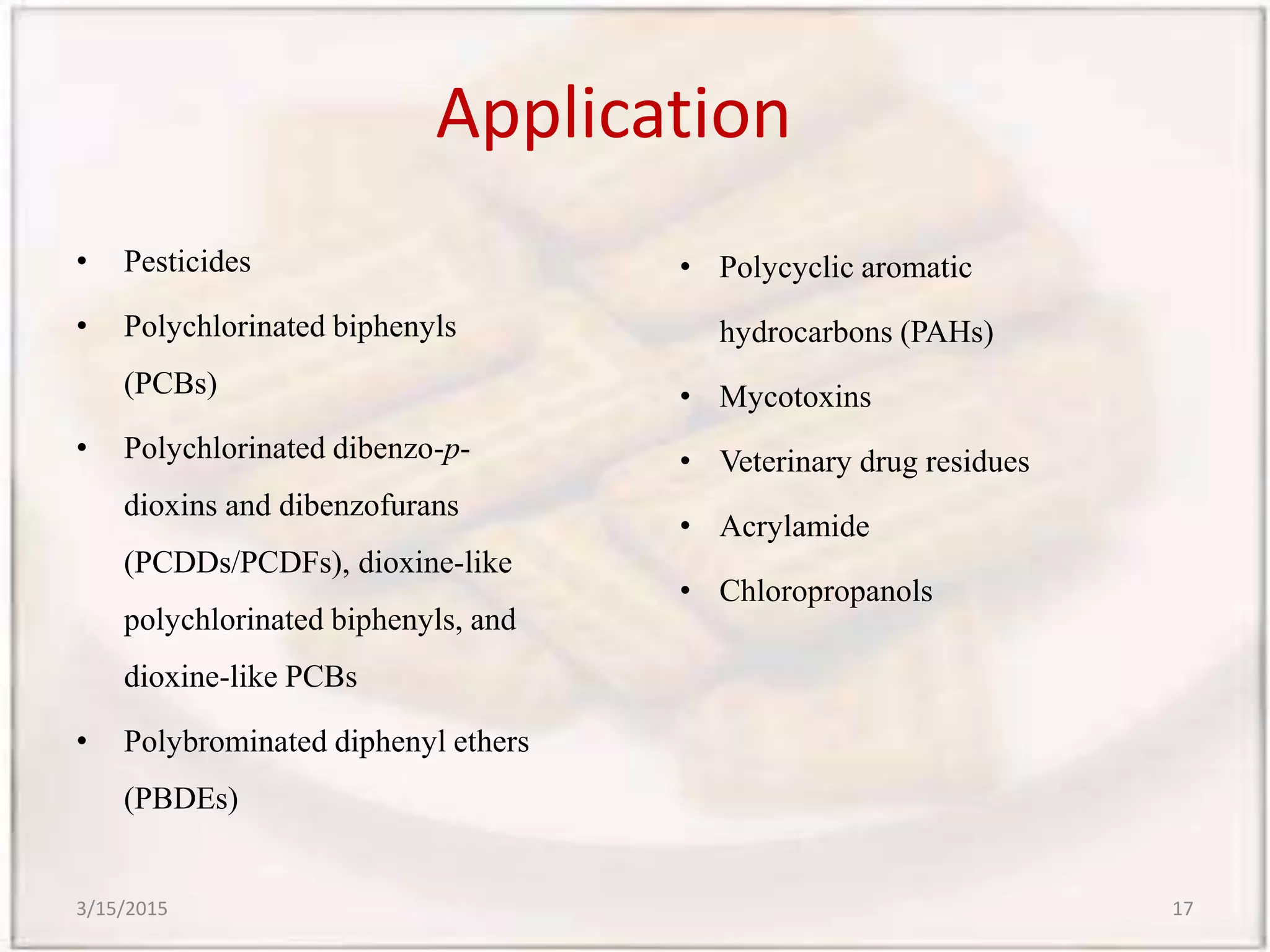 Application
• Pesticides
• Polychlorinated biphenyls
(PCBs)
• Polychlorinated dibenzo-p-
dioxins and dibenzofurans
(PCDDs/PCDFs), dioxine-like
polychlorinated biphenyls, and
dioxine-like PCBs
• Polybrominated diphenyl ethers
(PBDEs)
• Polycyclic aromatic
hydrocarbons (PAHs)
• Mycotoxins
• Veterinary drug residues
• Acrylamide
• Chloropropanols
3/15/2015 17
 